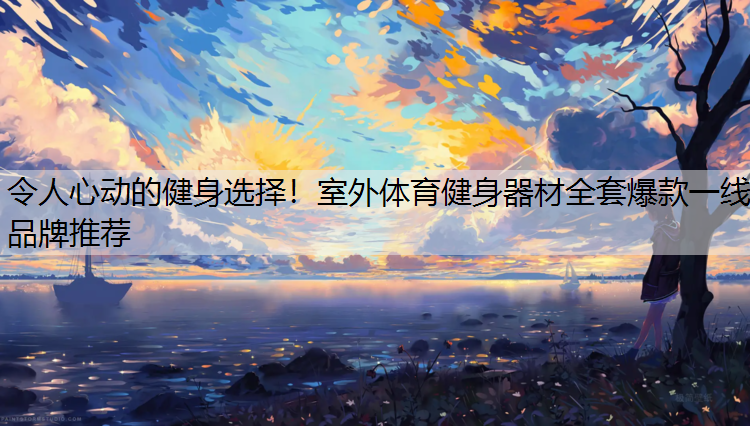 令人心动的健身选择！室外体育健身器材全套爆款一线品牌推荐