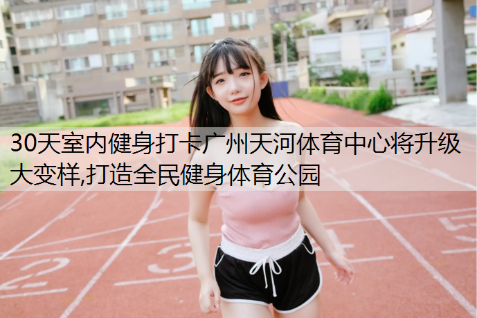30天室内健身打卡广州天河体育中心将升级大变样,打造全民健身体育公园